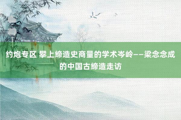 约炮专区 攀上缔造史商量的学术岑岭——梁念念成的中国古缔造走访