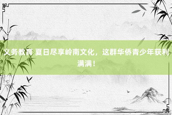 义务教育 夏日尽享岭南文化，这群华侨青少年获利满满！