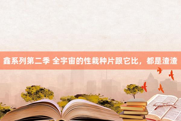 鑫系列第二季 全宇宙的性栽种片跟它比，都是渣渣