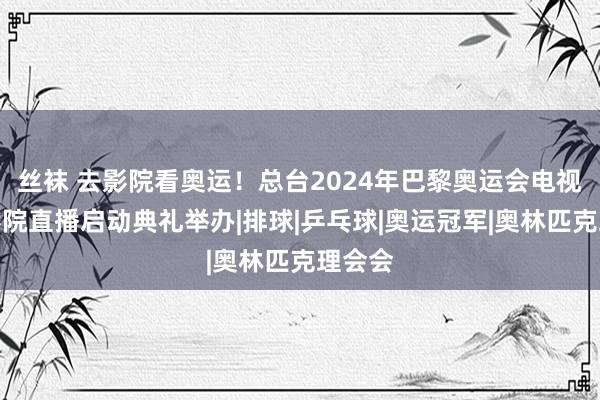 丝袜 去影院看奥运！总台2024年巴黎奥运会电视节目影院直播启动典礼举办|排球|乒乓球|奥运冠军|奥林匹克理会会
