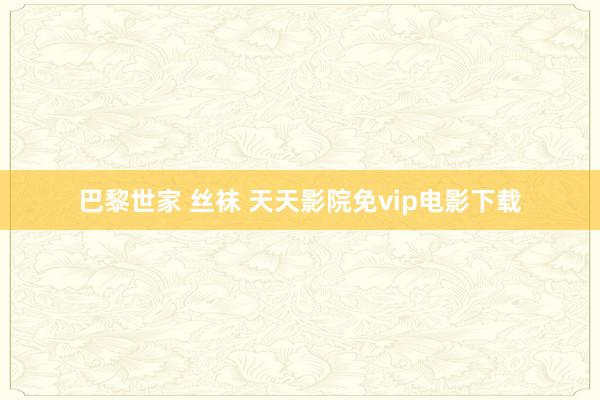 巴黎世家 丝袜 天天影院免vip电影下载