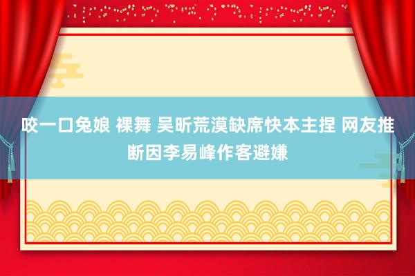 咬一口兔娘 裸舞 吴昕荒漠缺席快本主捏 网友推断因李易峰作客避嫌