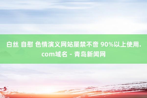 白丝 自慰 色情演义网站屡禁不啻 90%以上使用.com域名－青岛新闻网
