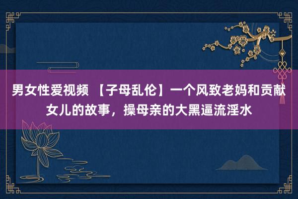 男女性爱视频 【子母乱伦】一个风致老妈和贡献女儿的故事，操母亲的大黑逼流淫水