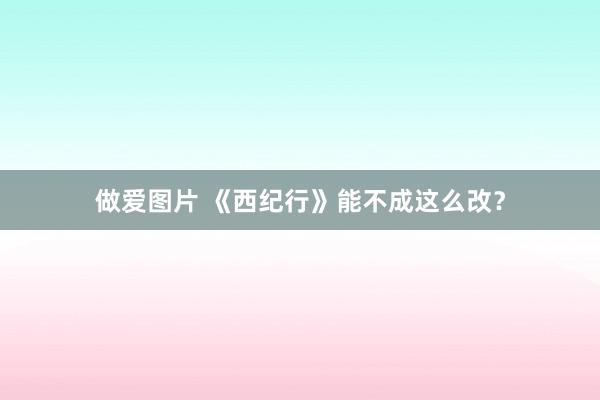 做爱图片 《西纪行》能不成这么改？