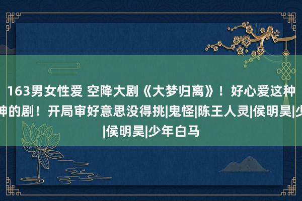163男女性爱 空降大剧《大梦归离》！好心爱这种妖妖怪神的剧！开局审好意思没得挑|鬼怪|陈王人灵|侯明昊|少年白马