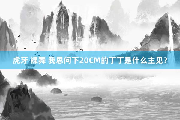 虎牙 裸舞 我思问下20CM的丁丁是什么主见?