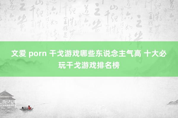文爱 porn 干戈游戏哪些东说念主气高 十大必玩干戈游戏排名榜