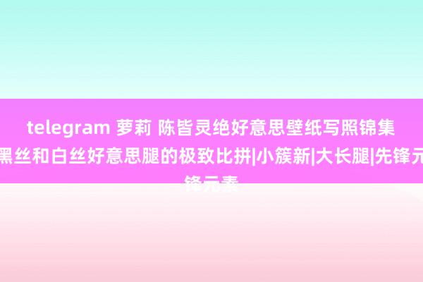 telegram 萝莉 陈皆灵绝好意思壁纸写照锦集，黑丝和白丝好意思腿的极致比拼|小簇新|大长腿|先锋元素