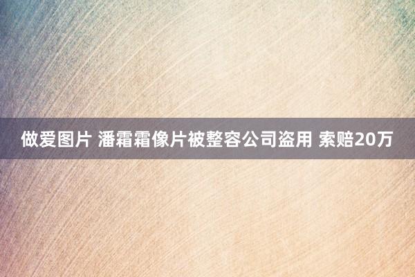 做爱图片 潘霜霜像片被整容公司盗用 索赔20万