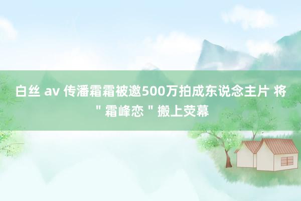 白丝 av 传潘霜霜被邀500万拍成东说念主片 将＂霜峰恋＂搬上荧幕