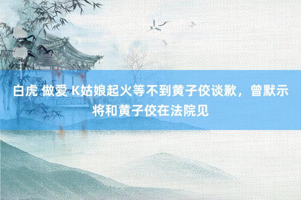白虎 做爱 K姑娘起火等不到黄子佼谈歉，曾默示将和黄子佼在法院见