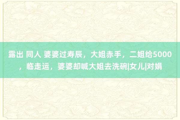 露出 同人 婆婆过寿辰，大姐赤手，二姐给5000，临走运，婆婆却喊大姐去洗碗|女儿|对娟