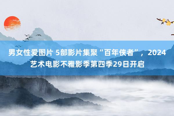 男女性爱图片 5部影片集聚“百年侠者”，2024艺术电影不雅影季第四季29日开启