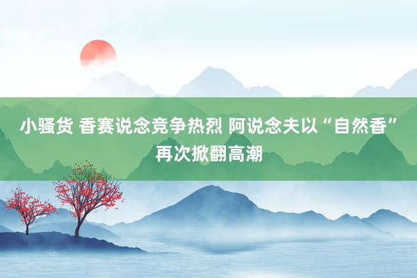 小骚货 香赛说念竞争热烈 阿说念夫以“自然香”再次掀翻高潮