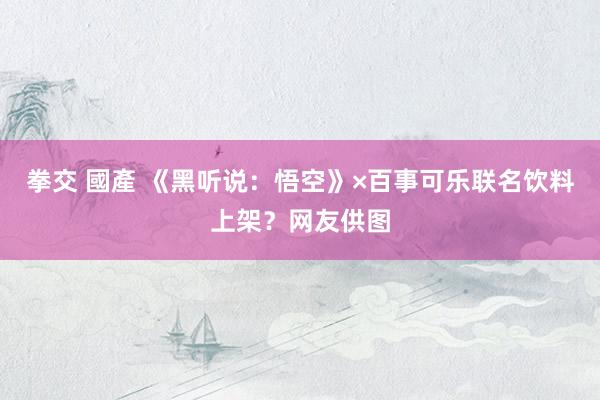 拳交 國產 《黑听说：悟空》×百事可乐联名饮料上架？网友供图