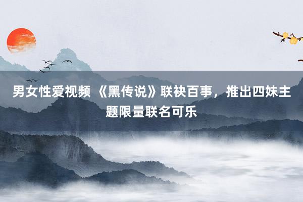 男女性爱视频 《黑传说》联袂百事，推出四妹主题限量联名可乐