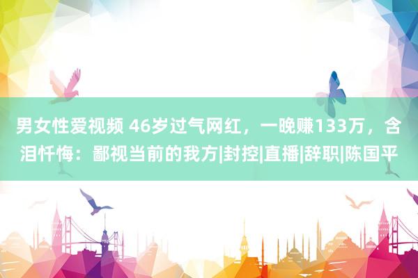 男女性爱视频 46岁过气网红，一晚赚133万，含泪忏悔：鄙视当前的我方|封控|直播|辞职|陈国平