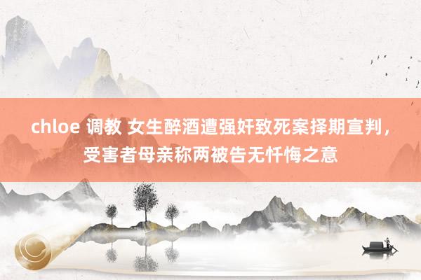 chloe 调教 女生醉酒遭强奸致死案择期宣判，受害者母亲称两被告无忏悔之意