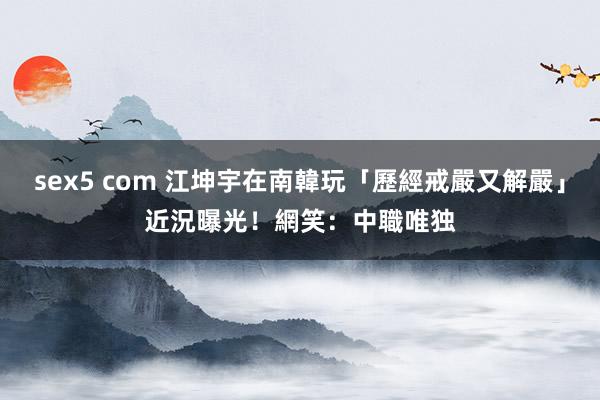 sex5 com 江坤宇在南韓玩「歷經戒嚴又解嚴」　近況曝光！網笑：中職唯独
