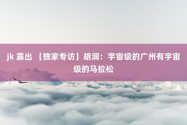 jk 露出 【独家专访】胡润：宇宙级的广州有宇宙级的马拉松