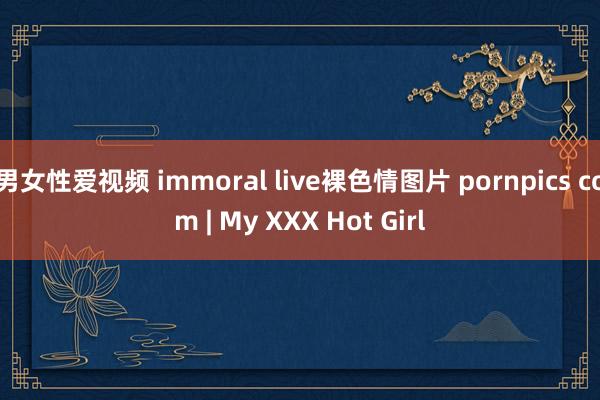 男女性爱视频 immoral live裸色情图片 pornpics com | My XXX Hot Girl