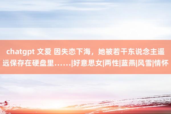chatgpt 文爱 因失恋下海，她被若干东说念主遥远保存在硬盘里……|好意思女|两性|蓝燕|风雪|情怀