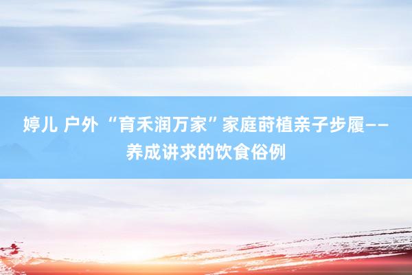 婷儿 户外 “育禾润万家”家庭莳植亲子步履——养成讲求的饮食俗例