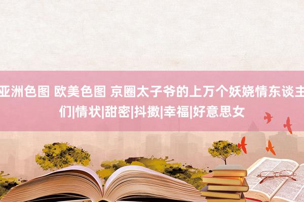 亚洲色图 欧美色图 京圈太子爷的上万个妖娆情东谈主们|情状|甜密|抖擞|幸福|好意思女