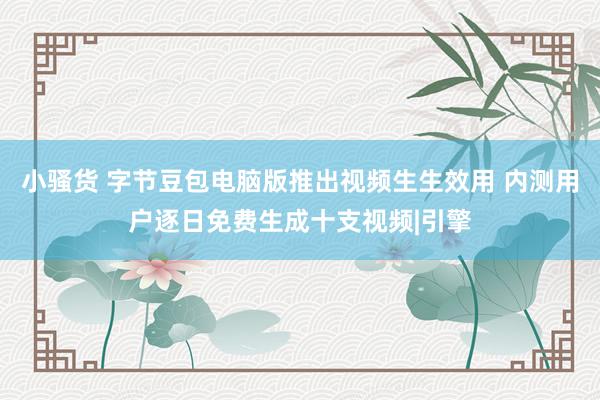 小骚货 字节豆包电脑版推出视频生生效用 内测用户逐日免费生成十支视频|引擎