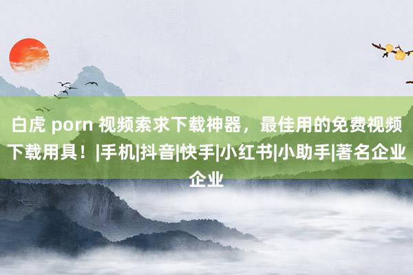 白虎 porn 视频索求下载神器，最佳用的免费视频下载用具！|手机|抖音|快手|小红书|小助手|著名企业