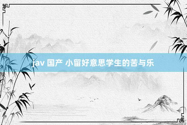 jav 国产 小留好意思学生的苦与乐