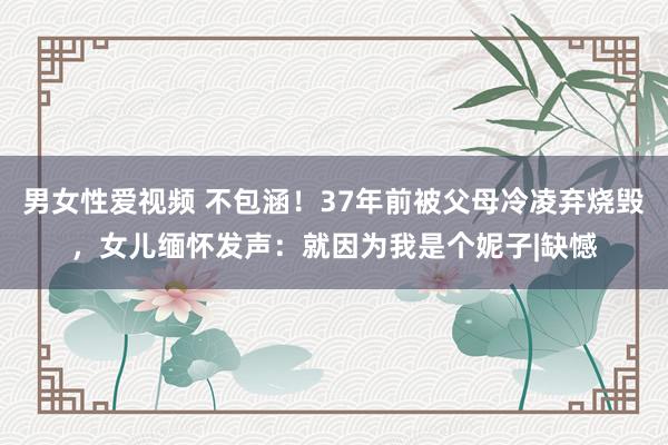男女性爱视频 不包涵！37年前被父母冷凌弃烧毁，女儿缅怀发声：就因为我是个妮子|缺憾