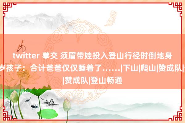 twitter 拳交 须眉带娃投入登山行径时倒地身一火！8岁孩子：合计爸爸仅仅睡着了……|下山|爬山|赞成队|登山畅通