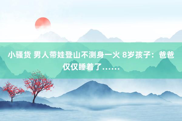 小骚货 男人带娃登山不测身一火 8岁孩子：爸爸仅仅睡着了……