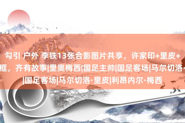勾引 户外 李铁13张合影图片共享，许家印+里皮+梅西+好意思女等同框，齐有故事|里奥梅西|国足主帅|国足客场|马尔切洛·里皮|利昂内尔·梅西