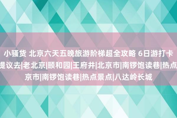 小骚货 北京六天五晚旅游阶梯超全攻略 6日游打卡另类童话寰球！提议去|老北京|颐和园|王府井|北京市|南锣饱读巷|热点景点|八达岭长城