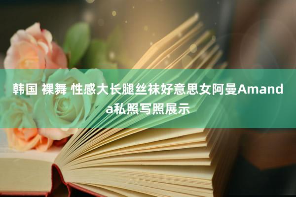 韩国 裸舞 性感大长腿丝袜好意思女阿曼Amanda私照写照展示