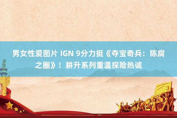 男女性爱图片 IGN 9分力挺《夺宝奇兵：陈腐之圈》！耕升系列重温探险热诚