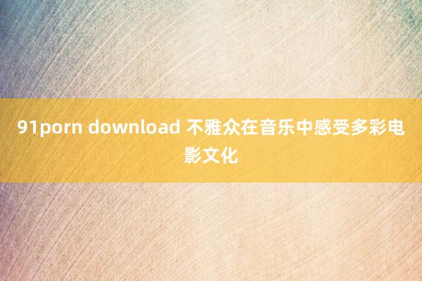 91porn download 不雅众在音乐中感受多彩电影文化