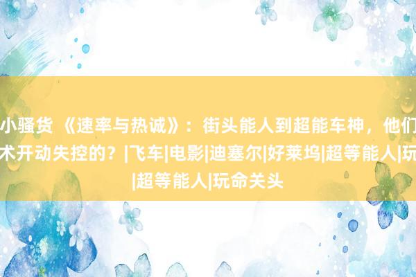 小骚货 《速率与热诚》：街头能人到超能车神，他们什么技术开动失控的？|飞车|电影|迪塞尔|好莱坞|超等能人|玩命关头