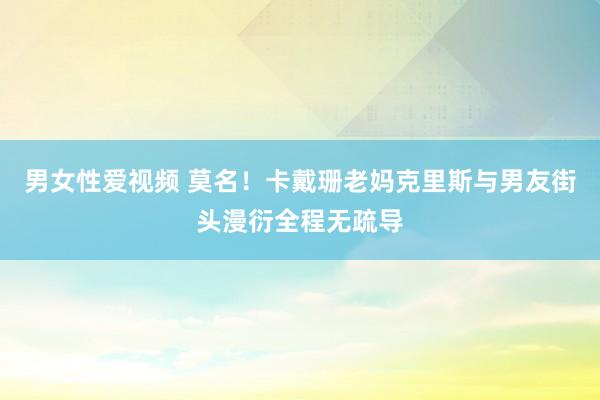 男女性爱视频 莫名！卡戴珊老妈克里斯与男友街头漫衍全程无疏导