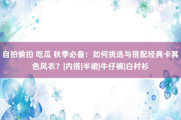 自拍偷拍 吃瓜 秋季必备：如何挑选与搭配经典卡其色风衣？|内搭|半裙|牛仔裤|白衬衫