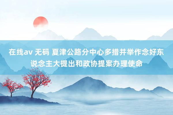 在线av 无码 夏津公路分中心多措并举作念好东说念主大提出和政协提案办理使命