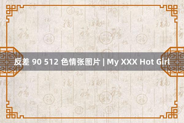 反差 90 512 色情张图片 | My XXX Hot Girl