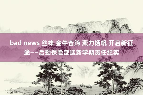 bad news 丝袜 金牛奋蹄 聚力扬帆 开启新征途——后勤保险部迎新学期责任纪实