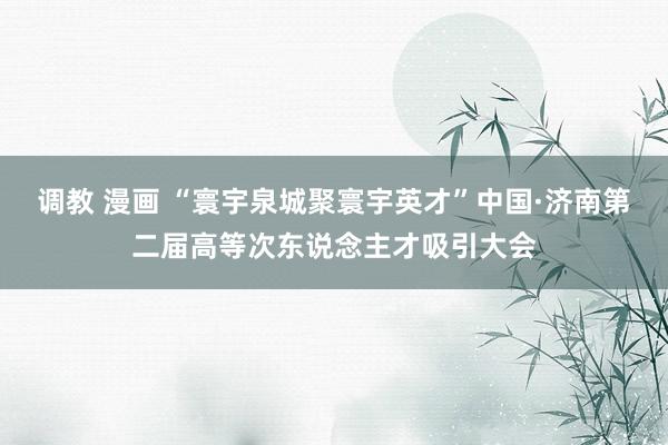 调教 漫画 “寰宇泉城聚寰宇英才”中国·济南第二届高等次东说念主才吸引大会