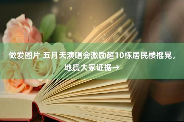 做爱图片 五月天演唱会激励超10栋居民楼摇晃，地震大家证据→