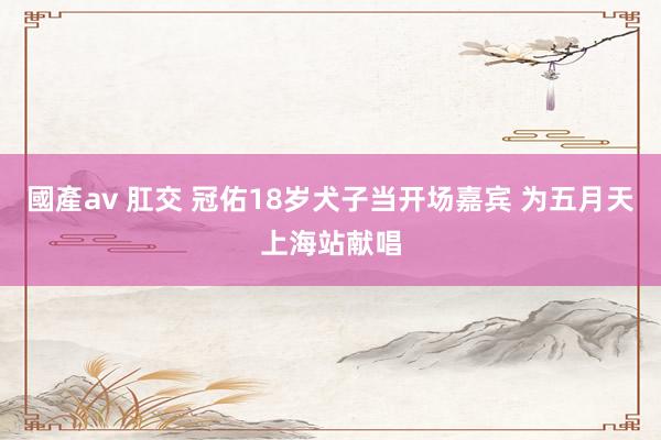 國產av 肛交 冠佑18岁犬子当开场嘉宾 为五月天上海站献唱