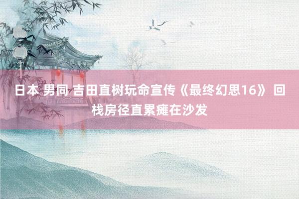 日本 男同 吉田直树玩命宣传《最终幻思16》 回栈房径直累瘫在沙发